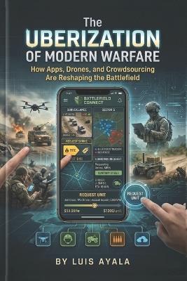 The Uberization of Modern Warfare: How Apps, Drones, and Crowdsourcing Are Reshaping the Battlefield - Luis Ayala - cover