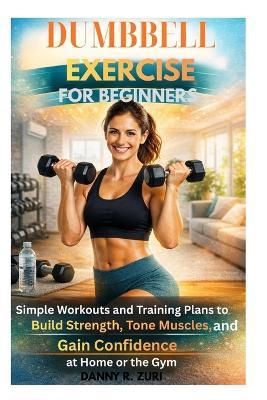 Dumbbell Exercise for Beginners: Simple Workouts Guide and Training Plans to Build Strength, Tone Muscles, and Gain Confidence at Home or the Gym - Danny R Zuri - cover