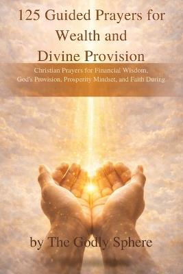 125 Guided Prayers for Wealth and Divine Provision: Christian Prayers for Financial Wisdom, God's Provision, Prosperity Mindset, and Faith During Difficult Seasons - The Godly Sphere - cover