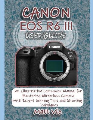 Canon EOS R6 III User Guide: An Illustrative Companion Manual for Mastering Mirrorless Camera with Expert Setting Tips and Shooting Techniques - Matt Vic - cover