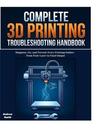 The Complete 3D Printing Troubleshooting Handbook: Diagnose, Fix, and Prevent Every Printing Failure -From First Layer to Final Output - Andrew Smith - cover