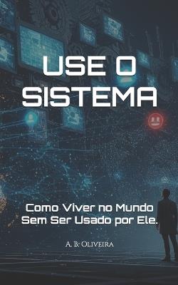 Use O Sistema: Como Viver no Mundo Sem Ser Usado por Ele. - A B Oliveira - cover