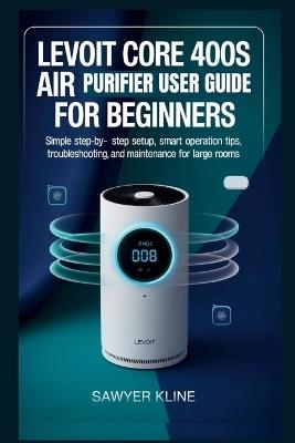 Levoit Core 400S Air Purifier User Guide for Beginners: Simple Step-by-Step Setup, Smart Operation Tips, Troubleshooting, and Maintenance for Large Rooms - Sawyer Kline - cover