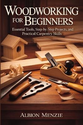 Woodworking for Beginners: Essential Tools, Step-by-Step Projects, and Practical Carpentry Skills - Albion Menzie - cover