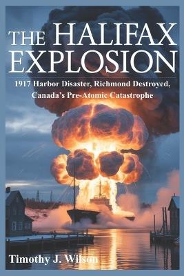 The Halifax Explosion: 1917 Harbor Disaster, Richmond Destroyed, Canada's Pre-Atomic Catastrophe - Timothy J Wilson - cover