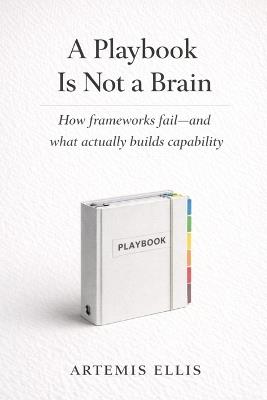 A Playbook Is Not A Brain: How frameworks fail-and what actually builds capability - Artemis Ellis - cover