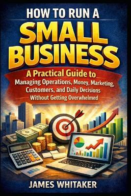 How to Run a Small Business: A Practical Guide to Managing Operations, Money, Marketing, Customers, and Daily Decisions Without Getting Overwhelmed - James Whitaker - cover