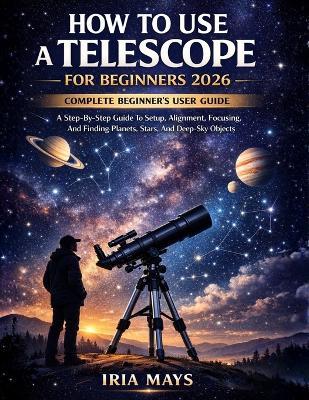 How to Use a Telescope for Beginners 2026: A Step-By-Step Guide To Setup, Alignment, Focusing, And Finding Planets, Stars, And Deep-Sky Objects - Iria Mays - cover