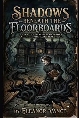 Shadows Beneath the Floorboards: Where the Darkness Breathes, the Dead Walk Beneath, and the Living Dare Not Tread Alone - Eleanor Vance - cover