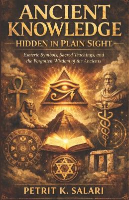 Ancient Knowledge Hidden in Plain Sight: Esoteric Symbols, Sacred Teachings, and the Forgotten Wisdom of the Ancients - Petrit K Salari - cover