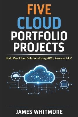 Five Cloud Portfolio Projects to Help You Land Your First Cloud Job: Build Real Cloud Solutions Using AWS, Azure or GCP and Create a Portfolio That Gets You Hired - James Whitmore - cover