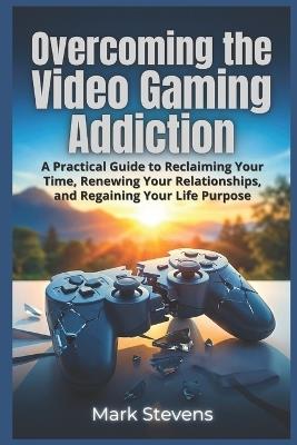 Overcoming the Video Gaming Addiction: A Practical Guide to Reclaiming Your Time, Renewing Your Relationships, and Regaining Your Life Purpose - Mark Stevens - cover
