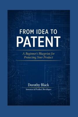 From Idea to Patent: A Beginner's Blueprint for Protecting Your Product - Dorothy Black - cover