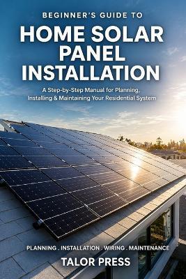 Beginner's Guide to Home Solar Panel Installation: A Step-by-Step Manual for Planning, Installing and Maintaining Your Residential Solar System - Talor Press - cover
