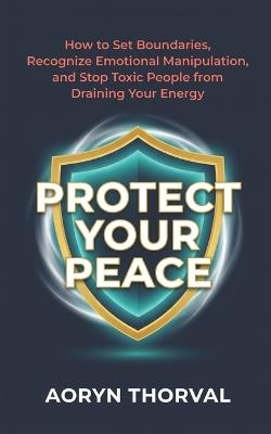 Protect Your Peace: How to Set Boundaries, Recognize Emotional Manipulation, and Stop Toxic People from Draining Your Energy - Aoryn Thorval - cover