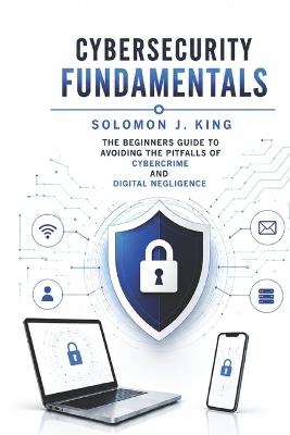 Cybersecurity Fundamentals: The Beginners Guide to Avoiding the Pitfalls of Cybercrime and Digital Negligence - Solomon J King - cover