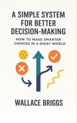 A Simple System for Better Decision-making: How to Make Smarter Choices in a Noisy World - Wallace Briggs - cover