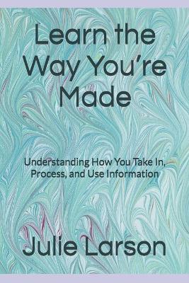 Learn the Way You're Made: Understanding How You Take In, Process, and Use Information - Julie Larson - cover
