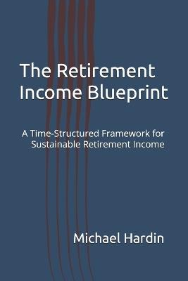 The Retirement Income Blueprint: A Time-Structured Framework for Sustainable Retirement Income - Michael Hardin - cover