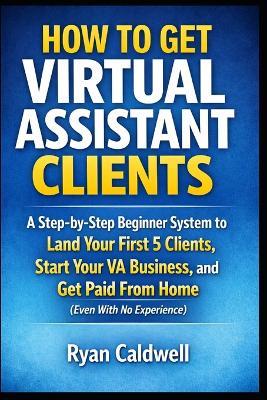 How to Get Virtual Assistant Clients: A Step-by-Step Beginner System to Land Your First 5 Clients, Start Your VA Business, and Get Paid From Home (Even With No Experience) - Ryan Caldwell - cover