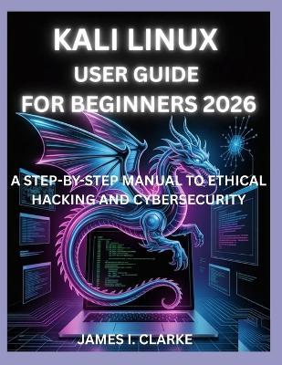 Kali Linux User Guide for Beginners 2026: A Step-By-Step Manual to Ethical Hacking and Cybersecurity - James I Clarke - cover
