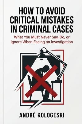 How to Avoid Critical Mistakes in Criminal Cases: What You Must Never Say, Do, or Ignore When Facing an Investigation - André Kologeski - cover