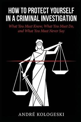 How to Protect Yourself in a Criminal Investigation: What You Must Know, What You Must Do, and What You Must Never Say - André Kologeski - cover