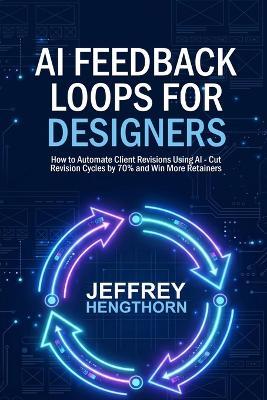 AI Feedback Loops for Designers: How to Automate Client Revisions Using AI, Cut Revision Cycles by 70% and Win More Retainers - Jeffrey Hengthorn - cover