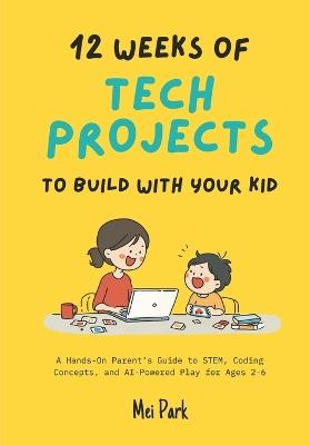 12 Weeks of Tech Projects to Build With Your Kid: A Hands-On Parent's Guide to STEM, Coding Concepts, and AI-Powered Play for Ages 2-6 - Mei Park - cover