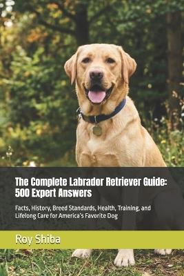 The Complete Labrador Retriever Guide: 500 Expert Answers: Facts, History, Breed Standards, Health, Training, and Lifelong Care for America's Favorite Dog - Roy Shiba - cover