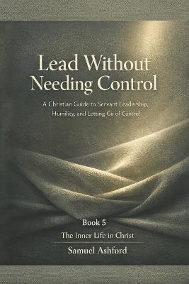 Lead Without Needing Control: A Christian Guide to Servant Leadership, Humility, and Letting Go of Control - Samuel Ashford - cover