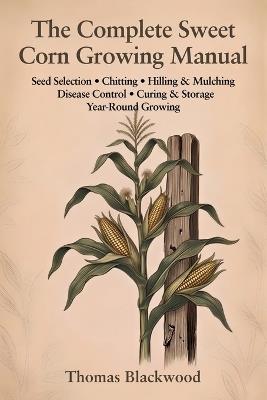 The Complete Sweet Corn Growing Manual: Standard, Sugar-Enhanced & Supersweet Varieties, Block Planting & Wind Pollination, Three Sisters Companion Planting, Pest Management, Succession Planting, Freezing & Canning Preservation, and Season Extension - Thomas Blackwood - cover