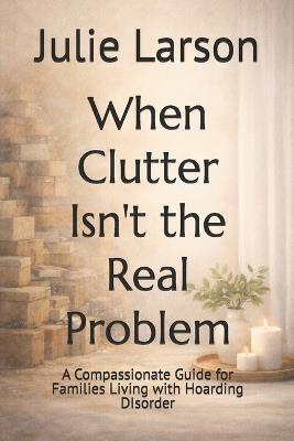 When Clutter Isn't the Real Problem: A Compassionate Guide for Families Living with Hoarding DIsorder - Julie Larson - cover