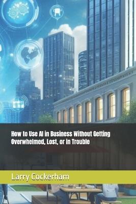 How to Use AI in Business Without Getting Overwhelmed, Lost, or in Trouble - Larry W Cockerham - cover