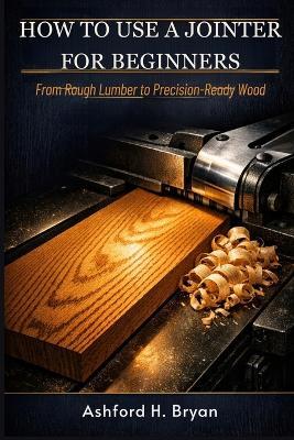 How to Use a Jointer for Beginners: From Rough Lumber to Precision-Ready Wood - Ashford H Bryan - cover