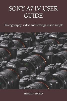 Sony A7 IV User Guide: Photoghraphy, video and settings made simple - Hiroko Emiko - cover