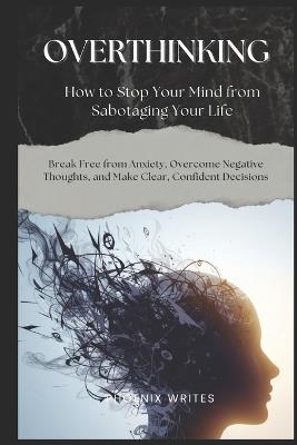 Overthinking: How to Stop Your Mind from Sabotaging Your Life: Break Free from Anxiety, Overcome Negative Thoughts, and Make Clear, Confident Decisions - Phoenix Writes - cover