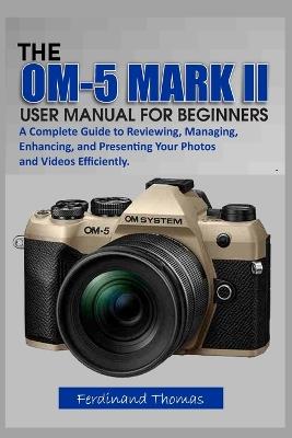 The Om-5 Mark II User Manual for Beginners: A Complete Guide to Reviewing, Managing, Enhancing, and Presenting Your Photos and Videos Efficiently. - Ferdinand Thomas - cover