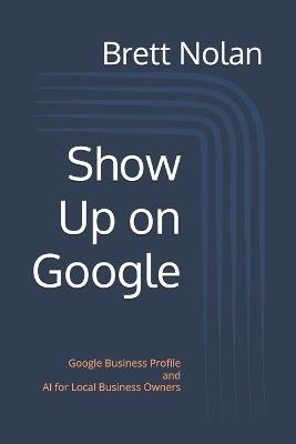 Show Up on Google: Google Business Profile and AI for Local Business Owners - Brett Nolan - cover