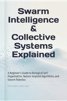 Swarm Intelligence & Collective Systems Explained: A Beginner's Guide to Biological Self-Organization, Nature-Inspired Algorithms, and Swarm Robotics - Illuminate Code Labs - cover