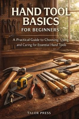 Hand Tool Basics for Beginners: A Practical Guide to Choosing, Using, and Caring for Essential Hand Tools - Talor Press - cover