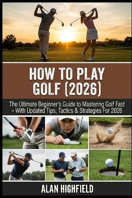 How to Play Golf (2026 Updated Edition): The Ultimate Beginner's Guide to Mastering Golf Fast 2026 Updated Tips, Tactics & Strategies Proven Secrets For a Better Stance, Swing, Driving & Putting - Alan Highfield - cover