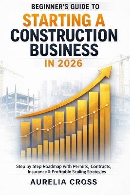 Beginner's Guide to Starting a Construction Business in 2026: Step-by-Step Roadmap with Permits, Contracts, Insurance & Profitable Scaling Strategies - Aurelia Cross - cover