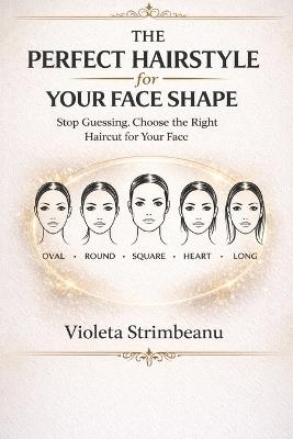 The Perfect Hairstyle for Your Face Shape: Stop Guessing and Choose the Right Haircut for Your Face, Features, and Hair Type - Violeta Strimbeanu - cover