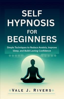 Self Hypnosis for Beginners: Simple Techniques to Reduce Anxiety, Improve Sleep, and Build Lasting Confidence - Vale J Rivers - cover