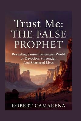 Trust Me: The False Prophet: Revealing Samuel Bateman's World of Devotion, Surrender, And Shattered Lives - Robert Camarena - cover