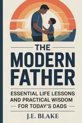 The Modern Father: Essential Life Lessons and Practical Wisdom for Today's Dads - J E Blake - cover