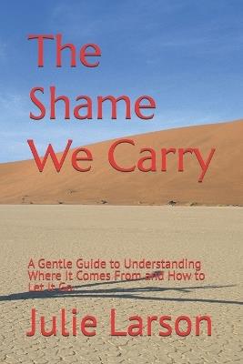 The Shame We Carry: A Gentle Guide to Understanding Where It Comes From and How to Let It Go - Julie Larson - cover