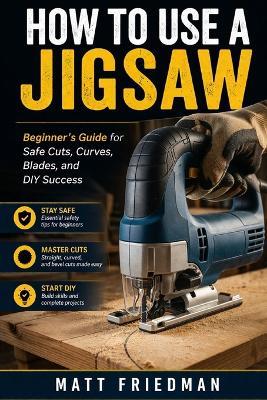 How to Use a Jigsaw: Beginner 's Guide for Safe Cuts, Curves, Blades, and DIY Success - Matt Friedman - cover