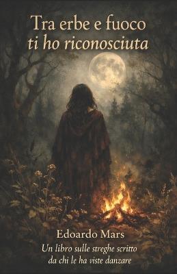 Tra erbe e fuoco ti ho riconosciuta: Un libro sulle streghe scritto da chi le ha viste danzare - Edoardo Mars - cover